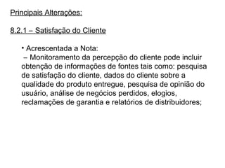 Principais Alterações:
8.2.1 – Satisfação do Cliente
• Acrescentada a Nota:
– Monitoramento da percepção do cliente pode incluir
obtenção de informações de fontes tais como: pesquisa
de satisfação do cliente, dados do cliente sobre a
qualidade do produto entregue, pesquisa de opinião do
usuário, análise de negócios perdidos, elogios,
reclamações de garantia e relatórios de distribuidores;
 