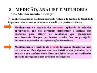 8 – MEDIÇÃO, ANÁLISE E MELHORIA
8.2 – Monitoramento e medição
 cont. Na avaliação do desempenho do Sistema de Gestão da Qualidade
implementado, devemos monitorar e medir em quatro vertentes:
Monitoramento e medição dos processos (aplicação de métodos
apropriados, que nos permitam demonstrar a aptidão dos
processos para atingir os resultados que planejamos
anteriormente. Sempre que houver desvios face ao planejado,
devemos empreender correções e ações corretivas);
Monitoramento e medição do produto (devemos planejar as fases
em que se verifica algumas das características dos produtos, para
avaliar a sua conformidade. Estas medições devem ser realizadas
antes da entrega final dos produtos aos clientes).
 