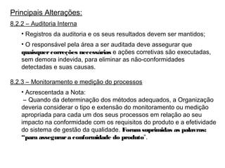 Principais Alterações:
8.2.2 – Auditoria Interna
• Registros da auditoria e os seus resultados devem ser mantidos;
• O responsável pela área a ser auditada deve assegurar que
quaisquercorreções necessárias e ações corretivas são executadas,
sem demora indevida, para eliminar as não-conformidades
detectadas e suas causas.
8.2.3 – Monitoramento e medição do processos
• Acrescentada a Nota:
– Quando da determinação dos métodos adequados, a Organização
deveria considerar o tipo e extensão do monitoramento ou medição
apropriada para cada um dos seus processos em relação ao seu
impacto na conformidade com os requisitos do produto e a efetividade
do sistema de gestão da qualidade. Foramsuprimidas as palavras:
“para assegurara conformidade do produto”.
 