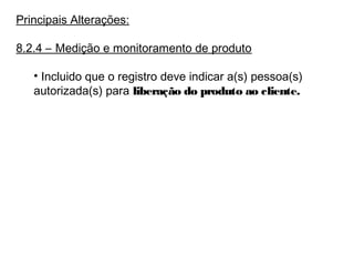 Principais Alterações:
8.2.4 – Medição e monitoramento de produto
• Incluido que o registro deve indicar a(s) pessoa(s)
autorizada(s) para liberação do produto ao cliente.
 