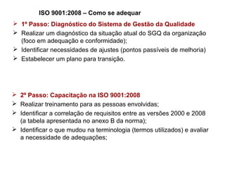 ISO 9001:2008 – Como se adequar
 1º Passo: Diagnóstico do Sistema de Gestão da Qualidade
 Realizar um diagnóstico da situação atual do SGQ da organização
(foco em adequação e conformidade);
 Identificar necessidades de ajustes (pontos passíveis de melhoria)
 Estabelecer um plano para transição.
 2º Passo: Capacitação na ISO 9001:2008
 Realizar treinamento para as pessoas envolvidas;
 Identificar a correlação de requisitos entre as versões 2000 e 2008
(a tabela apresentada no anexo B da norma);
 Identificar o que mudou na terminologia (termos utilizados) e avaliar
a necessidade de adequações;
 