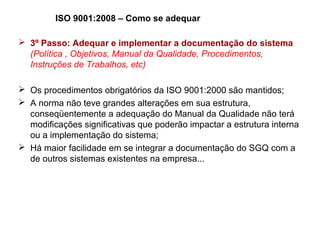 ISO 9001:2008 – Como se adequar
 3º Passo: Adequar e implementar a documentação do sistema
(Política , Objetivos, Manual da Qualidade, Procedimentos,
Instruções de Trabalhos, etc)
 Os procedimentos obrigatórios da ISO 9001:2000 são mantidos;
 A norma não teve grandes alterações em sua estrutura,
conseqüentemente a adequação do Manual da Qualidade não terá
modificações significativas que poderão impactar a estrutura interna
ou a implementação do sistema;
 Há maior facilidade em se integrar a documentação do SGQ com a
de outros sistemas existentes na empresa...
 