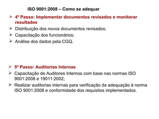 ISO 9001:2008 – Como se adequar
 4º Passo: Implementar documentos revisados e monitorar
resultados
 Distribuição dos novos documentos revisados;
 Capacitação dos funcionários;
 Análise dos dados pela CGQ.
 5º Passo: Auditorias Internas
 Capacitação de Auditores Internos com base nas normas ISO
9001:2008 e 19011:2002;
 Realizar auditorias internas para verificação da adequação à norma
ISO 9001:2008 e conformidade dos requisitos implementados.
 