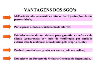 VANTAGENS DOS SGQ’s
Melhoria do relacionamento no interior da Organização e da sua
personalidade;
Participação de todos e combinação de esforços;
Estabelecimento de um sistema para garantir a confiança do
cliente (comprovada por meio da certificação por entidade
externa e/ou da realização de auditorias pelo próprio cliente);
Produzir excelência ao prestar um serviço cada vez melhor;
Estabelecer um Processo de Melhoria Contínua da Organização.
 