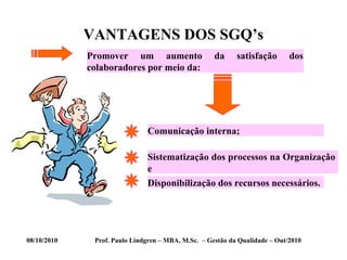 08/10/2010 Prof. Paulo Lindgren – MBA, M.Sc. – Gestão da Qualidade – Out/2010
VANTAGENS DOS SGQ’s
Promover um aumento da satisfação dos
colaboradores por meio da:
Comunicação interna;
Sistematização dos processos na Organização
e
Disponibilização dos recursos necessários.
 