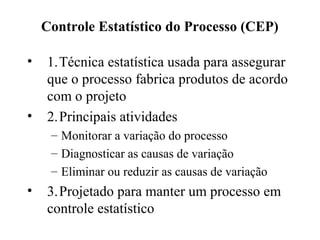 Controle Estatístico do Processo (CEP)
• 1.Técnica estatística usada para assegurar
que o processo fabrica produtos de acordo
com o projeto
• 2.Principais atividades
– Monitorar a variação do processo
– Diagnosticar as causas de variação
– Eliminar ou reduzir as causas de variação
• 3.Projetado para manter um processo em
controle estatístico
 
