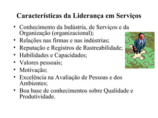 Características da Liderança em Serviços
• Conhecimento da Indústria, de Serviços e da
Organização (organizacional);
• Relações nas firmas e nas indústrias;
• Reputação e Registros de Rastreabilidade;
• Habilidades e Capacidades;
• Valores pessoais;
• Motivação;
• Excelência na Avaliação de Pessoas e dos
Ambientes;
• Boa base de conhecimentos sobre Qualidade e
Produtividade.
 