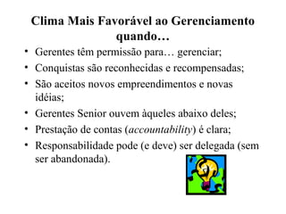Clima Mais Favorável ao Gerenciamento
quando…
• Gerentes têm permissão para… gerenciar;
• Conquistas são reconhecidas e recompensadas;
• São aceitos novos empreendimentos e novas
idéias;
• Gerentes Senior ouvem àqueles abaixo deles;
• Prestação de contas (accountability) é clara;
• Responsabilidade pode (e deve) ser delegada (sem
ser abandonada).
 
