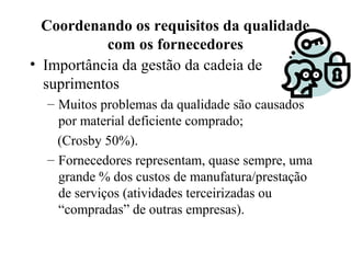 Coordenando os requisitos da qualidade
com os fornecedores
• Importância da gestão da cadeia de
suprimentos
– Muitos problemas da qualidade são causados
por material deficiente comprado;
(Crosby 50%).
– Fornecedores representam, quase sempre, uma
grande % dos custos de manufatura/prestação
de serviços (atividades terceirizadas ou
“compradas” de outras empresas).
 