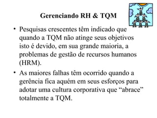 Gerenciando RH & TQM
• Pesquisas crescentes têm indicado que
quando a TQM não atinge seus objetivos
isto é devido, em sua grande maioria, a
problemas de gestão de recursos humanos
(HRM).
• As maiores falhas têm ocorrido quando a
gerência fica aquém em seus esforços para
adotar uma cultura corporativa que “abrace”
totalmente a TQM.
 