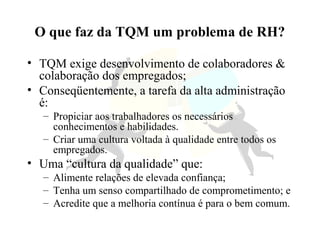 O que faz da TQM um problema de RH?
• TQM exige desenvolvimento de colaboradores &
colaboração dos empregados;
• Conseqüentemente, a tarefa da alta administração
é:
– Propiciar aos trabalhadores os necessários
conhecimentos e habilidades.
– Criar uma cultura voltada à qualidade entre todos os
empregados.
• Uma “cultura da qualidade” que:
– Alimente relações de elevada confiança;
– Tenha um senso compartilhado de comprometimento; e
– Acredite que a melhoria contínua é para o bem comum.
 