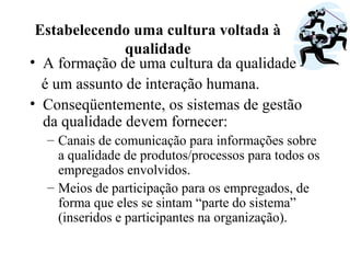 Estabelecendo uma cultura voltada à
qualidade
• A formação de uma cultura da qualidade
é um assunto de interação humana.
• Conseqüentemente, os sistemas de gestão
da qualidade devem fornecer:
– Canais de comunicação para informações sobre
a qualidade de produtos/processos para todos os
empregados envolvidos.
– Meios de participação para os empregados, de
forma que eles se sintam “parte do sistema”
(inseridos e participantes na organização).
 
