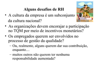 Alguns desafios de RH
• A cultura da empresa é um subconjunto
da cultura nacional?
• As organizações devem encorajar a participação
no TQM por meio de incentivos monetários?
• Os empregados querem ser envolvidos no
processo de gestão da qualidade?
– Ou, realmente, alguns querem dar sua contribuição,
enquanto…
– muitos outros não querem ter nenhuma
responsabilidade aumentada?
 