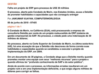 08/10/2010 Prof. Paulo Lindgren – MBA, M.Sc. – Gestão da Qualidade – Out/2010
GESTÃO
Falha em projeto de ERP gera processo de US$ 30 milhões
O processo, aberto pelo Condado de Marin, nos Estados Unidos, acusa a Deloitte
de prometer habilidades e capacidades que não conseguiu entregar
Por JAIKUMAR VIJAYAN, COMPUTERWORLD/EUA
08 de junho de 2010 - 07h05
página 1 de 1
O Condado de Marin, na Califórnia (EUA), está processando a empresa de
consultoria Deloitte por conta de um projeto malsucedido de ERP (sistema de
gestão empresarial) da SAP. No processo, a cidade pede uma indenização de 30
milhões de dólares.
No processo, aberto na Corte Superior do Condado de Marin, na última sexta-feira
(4/6), há uma acusação de que a Deloitte não descreveu de forma correta suas
habilidades e capacidades quando se candidatou a executar o projeto de
implementação do ERP, em 2004.
Em um documento de 38 páginas, o Condado alega que a Deloitte mentiu quando
prometeu montar uma equipe com seus “melhores recursos” para o projeto e
quando afirmou ter “profundo conhecimento de SAP e do setor público”.
Ainda de acordo com o processo, as informações erradas resultaram em um
projeto ruim e em uma implementação deficiente, o que exigiu alguns milhões de
dólares para corrigir as falhas.
 