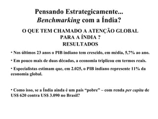 Pensando Estrategicamente...
Benchmarking com a Índia?
O QUE TEM CHAMADO A ATENÇÃO GLOBAL
PARA A ÍNDIA ?
RESULTADOS
• Nos últimos 23 anos o PIB indiano tem crescido, em média, 5,7% ao ano.
• Em pouco mais de duas décadas, a economia triplicou em termos reais.
• Especialistas estimam que, em 2.025, o PIB indiano represente 11% da
economia global.
• Como isso, se a Índia ainda é um país “pobre” – com renda per capita de
US$ 620 contra US$ 3.090 no Brasil?
 