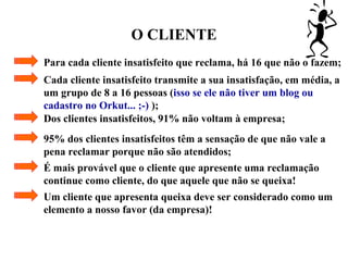 O CLIENTE
Para cada cliente insatisfeito que reclama, há 16 que não o fazem;
Cada cliente insatisfeito transmite a sua insatisfação, em média, a
um grupo de 8 a 16 pessoas (isso se ele não tiver um blog ou
cadastro no Orkut... ;-) );
Dos clientes insatisfeitos, 91% não voltam à empresa;
95% dos clientes insatisfeitos têm a sensação de que não vale a
pena reclamar porque não são atendidos;
É mais provável que o cliente que apresente uma reclamação
continue como cliente, do que aquele que não se queixa!
Um cliente que apresenta queixa deve ser considerado como um
elemento a nosso favor (da empresa)!
 
