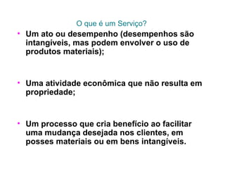 O que é um Serviço?
• Um ato ou desempenho (desempenhos são
intangíveis, mas podem envolver o uso de
produtos materiais);
• Uma atividade econômica que não resulta em
propriedade;
• Um processo que cria benefício ao facilitar
uma mudança desejada nos clientes, em
posses materiais ou em bens intangíveis.
 