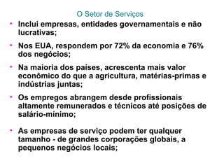 O Setor de Serviços
• Inclui empresas, entidades governamentais e não
lucrativas;
• Nos EUA, respondem por 72% da economia e 76%
dos negócios;
• Na maioria dos países, acrescenta mais valor
econômico do que a agricultura, matérias-primas e
indústrias juntas;
• Os empregos abrangem desde profissionais
altamente remunerados e técnicos até posições de
salário-mínimo;
• As empresas de serviço podem ter qualquer
tamanho - de grandes corporações globais, a
pequenos negócios locais;
 