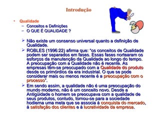 Introdução
• Qualidade
– Conceitos e DefiniçõesConceitos e Definições
– O QUE É QUALIDADE ?O QUE É QUALIDADE ?
 Não existe um consenso universal quanto a definição deNão existe um consenso universal quanto a definição de
Qualidade.Qualidade.
 ROBLES (1996:22) afirma que: “os conceitos de QualidadeROBLES (1996:22) afirma que: “os conceitos de Qualidade
podem ser separados em fases. Essas fases nortearam ospodem ser separados em fases. Essas fases nortearam os
esforços da manutenção da Qualidade ao longo do tempo.esforços da manutenção da Qualidade ao longo do tempo.
A preocupação com a Qualidade não é recente. AsA preocupação com a Qualidade não é recente. As
empresas têm-se preocupado com aempresas têm-se preocupado com a Qualidade do produtoQualidade do produto
desde os primórdios da era industrial. O que se podedesde os primórdios da era industrial. O que se pode
considerar mais ou menos recente é aconsiderar mais ou menos recente é a preocupação com opreocupação com o
processoprocesso”.”.
 Em sendo assim, a qualidade não é uma preocupação doEm sendo assim, a qualidade não é uma preocupação do
mundo moderno, não é um conceito novo. Desde amundo moderno, não é um conceito novo. Desde a
Antigüidade o homem se preocupava com a qualidade deAntigüidade o homem se preocupava com a qualidade de
seus produtos, contudo, tornou-se para a sociedadeseus produtos, contudo, tornou-se para a sociedade
hodierna uma meta que se associa àhodierna uma meta que se associa à conquista do mercadoconquista do mercado,,
àà satisfação dos clientessatisfação dos clientes e àe à lucratividade da empresalucratividade da empresa..
 