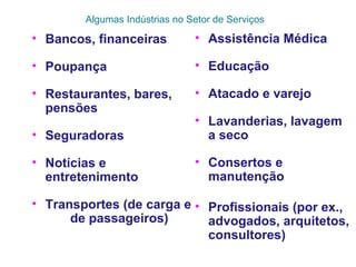 Algumas Indústrias no Setor de Serviços
• Bancos, financeiras
• Poupança
• Restaurantes, bares,
pensões
• Seguradoras
• Notícias e
entretenimento
• Transportes (de carga e
de passageiros)
• Assistência Médica
• Educação
• Atacado e varejo
• Lavanderias, lavagem
a seco
• Consertos e
manutenção
• Profissionais (por ex.,
advogados, arquitetos,
consultores)
 