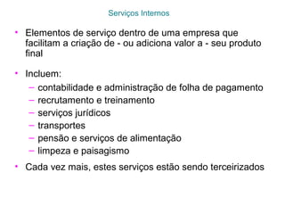 Serviços Internos
• Elementos de serviço dentro de uma empresa que
facilitam a criação de - ou adiciona valor a - seu produto
final
• Incluem:
– contabilidade e administração de folha de pagamento
– recrutamento e treinamento
– serviços jurídicos
– transportes
– pensão e serviços de alimentação
– limpeza e paisagismo
• Cada vez mais, estes serviços estão sendo terceirizados
 