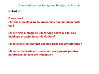 Características do Serviço em Relação ao Produto
DESAFIO:
Como você:
(1) faria a divulgação de um serviço que ninguém pode
ver?
(2) definiria o preço de um serviço sobre o qual não
incidisse o custo da venda do bem?
(3) estocaria um serviço que não pode ser armazenado?
(4) comercializaria em massa um serviço que precisa
ser produzido para um indivíduo?
 