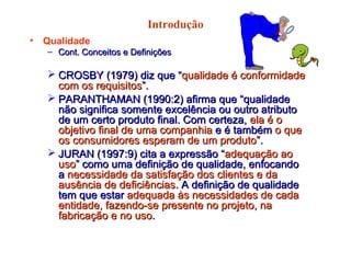 Introdução
• Qualidade
– Cont. Conceitos e DefiniçõesCont. Conceitos e Definições
 CROSBY (1979) diz que “CROSBY (1979) diz que “qualidade é conformidadequalidade é conformidade
com os requisitoscom os requisitos”.”.
 PARANTHAMAN (1990:2) afirma que “qualidadePARANTHAMAN (1990:2) afirma que “qualidade
não significa somente excelência ou outro atributonão significa somente excelência ou outro atributo
de um certo produto final. Com certeza,de um certo produto final. Com certeza, ela é oela é o
objetivo final de uma companhiaobjetivo final de uma companhia e é tambéme é também o queo que
os consumidores esperam de um produtoos consumidores esperam de um produto”.”.
 JURAN (1997:9) cita a expressão “JURAN (1997:9) cita a expressão “adequação aoadequação ao
usouso” como uma definição de qualidade, enfocando” como uma definição de qualidade, enfocando
aa necessidade da satisfação dos clientes e danecessidade da satisfação dos clientes e da
ausência de deficiênciasausência de deficiências. A definição de qualidade. A definição de qualidade
tem que estartem que estar adequada às necessidades de cadaadequada às necessidades de cada
entidade, fazendo-se presente no projeto, naentidade, fazendo-se presente no projeto, na
fabricação e no usofabricação e no uso..
 
