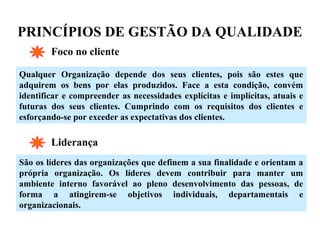 PRINCÍPIOS DE GESTÃO DA QUALIDADE
Foco no cliente
Qualquer Organização depende dos seus clientes, pois são estes que
adquirem os bens por elas produzidos. Face a esta condição, convém
identificar e compreender as necessidades explícitas e implícitas, atuais e
futuras dos seus clientes. Cumprindo com os requisitos dos clientes e
esforçando-se por exceder as expectativas dos clientes.
Liderança
São os líderes das organizações que definem a sua finalidade e orientam a
própria organização. Os líderes devem contribuir para manter um
ambiente interno favorável ao pleno desenvolvimento das pessoas, de
forma a atingirem-se objetivos individuais, departamentais e
organizacionais.
 