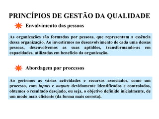 PRINCÍPIOS DE GESTÃO DA QUALIDADE
Envolvimento das pessoas
As organizações são formadas por pessoas, que representam a essência
dessa organização. Ao investirmos no desenvolvimento de cada uma dessas
pessoas, desenvolvemos as suas aptidões, transformando-as em
capacidades, utilizadas em benefício da organização.
Abordagem por processos
Ao gerirmos as várias actividades e recursos associados, como um
processo, com inputs e outputs devidamente identificados e controlados,
obtemos o resultado desejado, ou seja, o objetivo definido inicialmente, de
um modo mais eficiente (da forma mais correta).
 