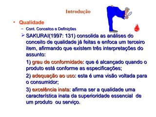Introdução
• Qualidade
– Cont. Conceitos e DefiniçõesCont. Conceitos e Definições
 SAKURAI(1997: 131) consolida as análises doSAKURAI(1997: 131) consolida as análises do
conceito de qualidade já feitas e enfoca um terceiroconceito de qualidade já feitas e enfoca um terceiro
item, afirmando que existem três interpretações doitem, afirmando que existem três interpretações do
assunto:assunto:
1)1) grau de conformidadegrau de conformidade: que é alcançado quando o: que é alcançado quando o
produto está conforme as especificações;produto está conforme as especificações;
2)2) adequação ao usoadequação ao uso: esta é uma visão voltada para: esta é uma visão voltada para
o consumidor;o consumidor;
3)3) excelência inataexcelência inata: afirma ser a qualidade uma: afirma ser a qualidade uma
característica inata da superioridade essencial decaracterística inata da superioridade essencial de
um produto ou serviço.um produto ou serviço.
 