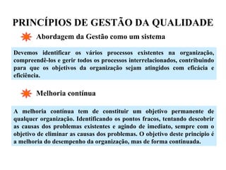 PRINCÍPIOS DE GESTÃO DA QUALIDADE
Abordagem da Gestão como um sistema
Devemos identificar os vários processos existentes na organização,
compreendê-los e gerir todos os processos interrelacionados, contribuindo
para que os objetivos da organização sejam atingidos com eficácia e
eficiência.
Melhoria contínua
A melhoria contínua tem de constituir um objetivo permanente de
qualquer organização. Identificando os pontos fracos, tentando descobrir
as causas dos problemas existentes e agindo de imediato, sempre com o
objetivo de eliminar as causas dos problemas. O objetivo deste princípio é
a melhoria do desempenho da organização, mas de forma continuada.
 