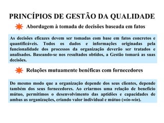PRINCÍPIOS DE GESTÃO DA QUALIDADE
Abordagem à tomada de decisões baseada em fatos
As decisões eficazes devem ser tomadas com base em fatos concretos e
quantificáveis. Todos os dados e informações originadas pela
funcionalidade dos processos da organização deverão ser tratados e
analisados. Baseando-se nos resultados obtidos, a Gestão tomará as suas
decisões.
Relações mutuamente benéficas com fornecedores
Do mesmo modo que a organização depende dos seus clientes, depende
também dos seus fornecedores. Ao criarmos uma relação de benefício
mútuo, permitimos o desenvolvimento das aptidões e capacidades de
ambas as organizações, criando valor individual e mútuo (win-win).
 