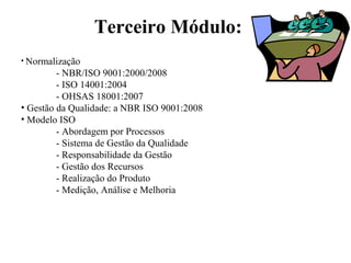 Terceiro Módulo:
• Normalização
- NBR/ISO 9001:2000/2008
- ISO 14001:2004
- OHSAS 18001:2007
• Gestão da Qualidade: a NBR ISO 9001:2008
• Modelo ISO
- Abordagem por Processos
- Sistema de Gestão da Qualidade
- Responsabilidade da Gestão
- Gestão dos Recursos
- Realização do Produto
- Medição, Análise e Melhoria
 