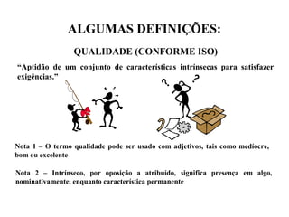 ALGUMAS DEFINIÇÕES:
QUALIDADE (CONFORME ISO)
“Aptidão de um conjunto de características intrínsecas para satisfazer
exigências.”
Nota 1 – O termo qualidade pode ser usado com adjetivos, tais como medíocre,
bom ou excelente
Nota 2 – Intrínseco, por oposição a atribuído, significa presença em algo,
nominativamente, enquanto característica permanente
 