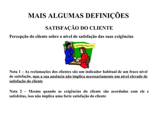 MAIS ALGUMAS DEFINIÇÕES
SATISFAÇÃO DO CLIENTE
Percepção do cliente sobre o nível de satisfação das suas exigências
Nota 1 – As reclamações dos clientes são um indicador habitual de um fraco nível
de satisfação, mas a sua ausência não implica necessariamente um nível elevado de
satisfação do cliente
Nota 2 – Mesmo quando as exigências do cliente são acordadas com ele e
satisfeitas, isso não implica uma forte satisfação do cliente
 