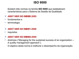 ISO 9000
Existem três normas na família ISO 9000 que estabelecem
características para o Sistema de Gestão da Qualidade:
 ABNT NBR ISO 9000:2005
• fundamentos e
• terminologia
 ABNT NBR ISO 9001:2008
• requisitos
 ABNT NBR ISO 9004:2009
• diretrizes (“Managing for the sustained success of an organization --
A quality management approach”).
O objetivo desta norma é melhorar o desempenho da organização.
 