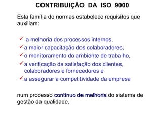 CONTRIBUIÇÃO DA ISO 9000
Esta família de normas estabelece requisitos que
auxiliam:
 a melhoria dos processos internos,
a maior capacitação dos colaboradores,
o monitoramento do ambiente de trabalho,
a verificação da satisfação dos clientes,
colaboradores e fornecedores e
a assegurar a competitividade da empresa
num processo contínuo de melhoriacontínuo de melhoria do sistema de
gestão da qualidade.
 