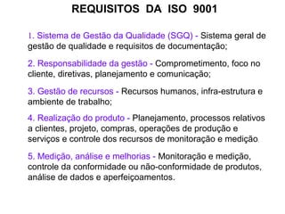 REQUISITOS DA ISO 9001
1. Sistema de Gestão da Qualidade (SGQ) - Sistema geral de
gestão de qualidade e requisitos de documentação;
2. Responsabilidade da gestão - Comprometimento, foco no
cliente, diretivas, planejamento e comunicação;
3. Gestão de recursos - Recursos humanos, infra-estrutura e
ambiente de trabalho;
4. Realização do produto - Planejamento, processos relativos
a clientes, projeto, compras, operações de produção e
serviços e controle dos recursos de monitoração e medição;
5. Medição, análise e melhorias - Monitoração e medição,
controle da conformidade ou não-conformidade de produtos,
análise de dados e aperfeiçoamentos.
 