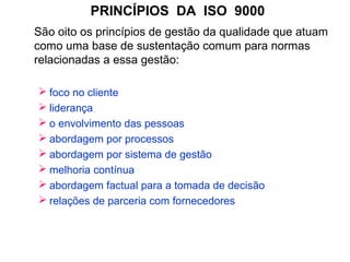 PRINCÍPIOS DA ISO 9000
São oito os princípios de gestão da qualidade que atuam
como uma base de sustentação comum para normas
relacionadas a essa gestão:
 foco no cliente
 liderança
 o envolvimento das pessoas
 abordagem por processos
 abordagem por sistema de gestão
 melhoria contínua
 abordagem factual para a tomada de decisão
 relações de parceria com fornecedores
 