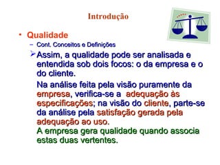 Introdução
• Qualidade
– Cont. Conceitos e DefiniçõesCont. Conceitos e Definições
Assim, a qualidade pode ser analisada eAssim, a qualidade pode ser analisada e
entendida sob dois focos: o da empresa e oentendida sob dois focos: o da empresa e o
do cliente.do cliente.
Na análise feita pela visão puramente daNa análise feita pela visão puramente da
empresaempresa, verifica-se a, verifica-se a adequação àsadequação às
especificaçõesespecificações; na visão do; na visão do clientecliente, parte-se, parte-se
da análise pelada análise pela satisfação gerada pelasatisfação gerada pela
adequação ao uso.adequação ao uso.
A empresa gera qualidade quando associaA empresa gera qualidade quando associa
estas duas vertentes.estas duas vertentes.
 
