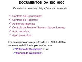 DOCUMENTOS DA ISO 9000
Os seis documentos obrigatórios da norma são:
 Controle de Documentos;
 Controle de Registros;
 Auditorias Internas;
 Controle de Produto/ Serviço não-conformes;
 Ação corretiva;
 Ação preventiva.
Em acréscimo aos requisitos da ISO 9001:2008 é
necessário definir e implementar uma
“Política da Qualidade” e um
“Manual da Qualidade”.
 