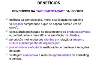 BENEFÍCIOS
BENEFÍCIOS DA “IMPLEMENTAÇÃO” DA ISO 9000:
 melhora da comunicação, moral e satisfação no trabalho
“o pessoal compreende o que se espera deles e um do
outro”;
 consistência melhorada no desempenho de produtos/serviços
e, portanto níveis mais altos de satisfação de clientes;
 percepção melhorada dos clientes em relação à imagem,
cultura e desempenho da organização;
 produtividade e eficiência melhoradas, o que leva a reduções
de custo;
 vantagem competitiva e maiores oportunidades de marketing
e vendas.
 