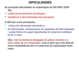 DIFICULDADES
As principais dificuldades na implantação da ISO 9001:2000
são:
 a falta de envolvimento da Direção;
 resistência à documentação dos processos.
A ISO tem como prioridades:
 o fluxo de informação otimizado e
 as informações armazenadas em depósitos de fácil utilização
- aceita fichas em papel depositadas em arquivos metálicos
se for o caso.
Obs.: não há nenhuma obrigação de utilizar memória no
disco rígido de um computador, mas é claro que uma rede de
micro-computadores tem um potencial de organização muito
maior.
 