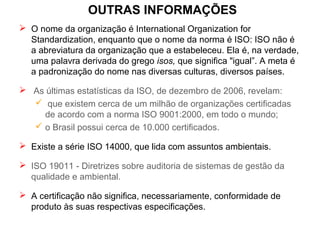 OUTRAS INFORMAÇÕES
 O nome da organização é International Organization for
Standardization, enquanto que o nome da norma é ISO: ISO não é
a abreviatura da organização que a estabeleceu. Ela é, na verdade,
uma palavra derivada do grego isos, que significa "igual”. A meta é
a padronização do nome nas diversas culturas, diversos países.
 As últimas estatísticas da ISO, de dezembro de 2006, revelam:
 que existem cerca de um milhão de organizações certificadas
de acordo com a norma ISO 9001:2000, em todo o mundo;
 o Brasil possui cerca de 10.000 certificados.
 Existe a série ISO 14000, que lida com assuntos ambientais.
 ISO 19011 - Diretrizes sobre auditoria de sistemas de gestão da
qualidade e ambiental.
 A certificação não significa, necessariamente, conformidade de
produto às suas respectivas especificações.
 