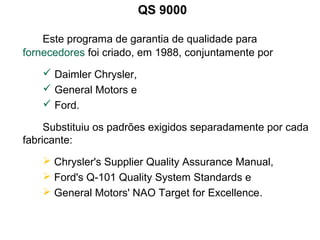 QS 9000
Este programa de garantia de qualidade para
fornecedores foi criado, em 1988, conjuntamente por
 Daimler Chrysler,
 General Motors e
 Ford.
Substituiu os padrões exigidos separadamente por cada
fabricante:
 Chrysler's Supplier Quality Assurance Manual,
 Ford's Q-101 Quality System Standards e
 General Motors' NAO Target for Excellence.
 