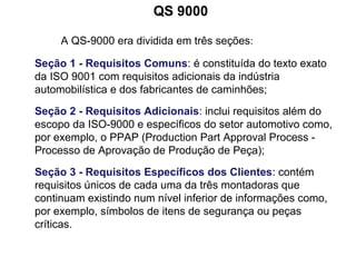QS 9000
A QS-9000 era dividida em três seções:
Seção 1 - Requisitos Comuns: é constituída do texto exato
da ISO 9001 com requisitos adicionais da indústria
automobilística e dos fabricantes de caminhões;
Seção 2 - Requisitos Adicionais: inclui requisitos além do
escopo da ISO-9000 e específicos do setor automotivo como,
por exemplo, o PPAP (Production Part Approval Process -
Processo de Aprovação de Produção de Peça);
Seção 3 - Requisitos Específicos dos Clientes: contém
requisitos únicos de cada uma da três montadoras que
continuam existindo num nível inferior de informações como,
por exemplo, símbolos de itens de segurança ou peças
críticas.
 