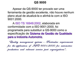 QS 9000
Apesar da QS-9000 ter provado ser uma
ferramenta de gestão excelente, não houve nenhum
plano atual de atualizá-la e alinhá-la com a ISO
9001:2000.
A ISO TS 16949:2002, elaborada em
conformidade com a ISO 9001:2000, foi
programada para substituir a QS-9000 como a
especificação de Sistema de Gestão de QualidadeSistema de Gestão de Qualidade
para a Indústria Automotriz.para a Indústria Automotriz.
“Quality management systems -- Particular requirements
for the application of ISO 9001:2000 for automotive
production and relevant service part organizations”.
 