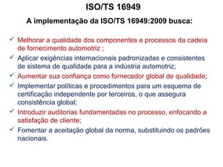 ISO/TS 16949
A implementação da ISO/TS 16949:2009 busca:
 Melhorar a qualidade dos componentes e processos da cadeia
de fornecimento automotriz ;
 Aplicar exigências internacionais padronizadas e consistentes
de sistema de qualidade para a indústria automotriz;
 Aumentar sua confiança como fornecedor global de qualidade;
 Implementar políticas e procedimentos para um esquema de
certificação independente por terceiros, o que assegura
consistência global;
 Introduzir auditorias fundamentadas no processo, enfocando a
satisfação de cliente;
 Fomentar a aceitação global da norma, substituindo os padrões
nacionais.
 