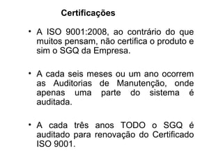 Certificações
• A ISO 9001:2008, ao contrário do que
muitos pensam, não certifica o produto e
sim o SGQ da Empresa.
• A cada seis meses ou um ano ocorrem
as Auditorias de Manutenção, onde
apenas uma parte do sistema é
auditada.
• A cada três anos TODO o SGQ é
auditado para renovação do Certificado
ISO 9001.
 