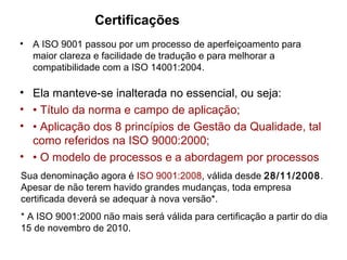 • A ISO 9001 passou por um processo de aperfeiçoamento para
maior clareza e facilidade de tradução e para melhorar a
compatibilidade com a ISO 14001:2004.
Certificações
• Ela manteve-se inalterada no essencial, ou seja:
• • Título da norma e campo de aplicação;
• • Aplicação dos 8 princípios de Gestão da Qualidade, tal
como referidos na ISO 9000:2000;
• • O modelo de processos e a abordagem por processos
Sua denominação agora é ISO 9001:2008, válida desde 28/11/2008.
Apesar de não terem havido grandes mudanças, toda empresa
certificada deverá se adequar à nova versão*.
* A ISO 9001:2000 não mais será válida para certificação a partir do dia
15 de novembro de 2010.
 